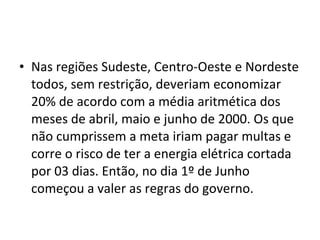 Nas regiões Sudeste, Centro-Oeste e Nordeste todos, sem restrição, deveriam economizar 20% de acordo com a média aritmética dos meses de abril, maio e junho de 2000. Os que não cumprissem a meta iriam pagar multas e corre o risco de ter a energia elétrica cortada por 03 dias. Então, no dia 1º de Junho começou a valer as regras do governo.  
