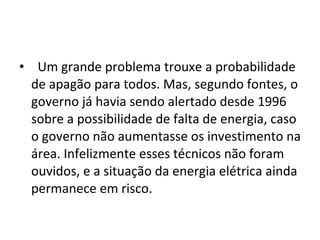    Um grande problema trouxe a probabilidade de apagão para todos. Mas, segundo fontes, o governo já havia sendo alertado desde 1996 sobre a possibilidade de falta de energia, caso o governo não aumentasse os investimento na área. Infelizmente esses técnicos não foram ouvidos, e a situação da energia elétrica ainda permanece em risco. 