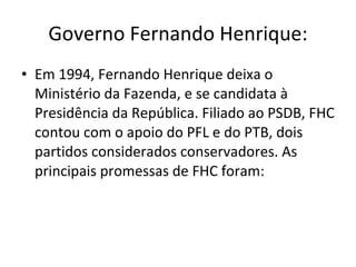 Governo Fernando Henrique: Em 1994, Fernando Henrique deixa o Ministério da Fazenda, e se candidata à Presidência da República. Filiado ao PSDB, FHC contou com o apoio do PFL e do PTB, dois partidos considerados conservadores. As principais promessas de FHC foram: 