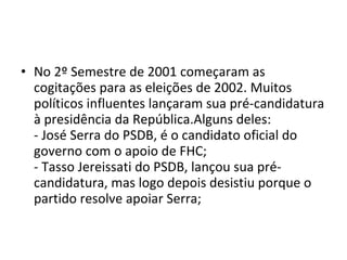 No 2º Semestre de 2001 começaram as cogitações para as eleições de 2002. Muitos políticos influentes lançaram sua pré-candidatura à presidência da República.Alguns deles: - José Serra do PSDB, é o candidato oficial do governo com o apoio de FHC; - Tasso Jereissati do PSDB, lançou sua pré-candidatura, mas logo depois desistiu porque o partido resolve apoiar Serra; 