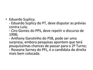 Eduardo Suplicy; - Eduardo Suplicy do PT, deve disputar as prévias contra Lula; - Ciro Gomes do PPS, deve repetir o discurso de 1998; - Anthony Garotinho do PSB, pode ser uma surpresa, embora pesquisas apontem que terá pouquíssimas chances de passar para o 2º Turno; - Roseana Sarney do PFL, é a candidata da direita mais bem colocada. 