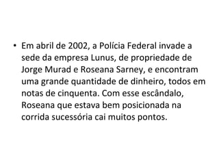 Em abril de 2002, a Polícia Federal invade a sede da empresa Lunus, de propriedade de Jorge Murad e Roseana Sarney, e encontram uma grande quantidade de dinheiro, todos em notas de cinquenta. Com esse escândalo, Roseana que estava bem posicionada na corrida sucessória cai muitos pontos.  