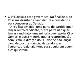 O PFL deixa a base governista. No final de tudo Roseana desiste da candidatura à presidência para concorrer ao Senado.   O PFL fica dividido: uma parte do partido quer lançar outro candidato, outra parte não quer lançar candidato, uma minoria quer apoiar Ciro Gomes, e outra minoria quer a reaproximação com Serra. A direção do PFL decide não lançar candidato à presidência, deixando suas lideranças regionais livres para apoiarem quem eles quiserem. 