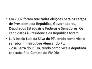 Em 2002 foram realizadas eleições para os cargos de Presidente da República, Governadores, Deputados Estaduais e Federas e Senadores. Os candidatos à Presidência da República foram: Luís Inácio Lula da Silva do PT, tendo como vice o senador mineiro José Alencar do PL; -José Serra do PSDB, tendo como vice a deputada capixaba Rita Camata do PMDB; 