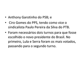 Anthony Garotinho do PSB; e  Ciro Gomes do PPS, tendo como vice o sindicalista Paulo Pereira da Silva do PTB. Foram necessários dois turnos para que fosse escolhido o novo presidente do Brasil. No primeiro, Lula e Serra foram os mais votados, passando para o segundo turno. 