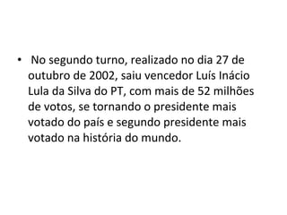 No segundo turno, realizado no dia 27 de outubro de 2002, saiu vencedor Luís Inácio Lula da Silva do PT, com mais de 52 milhões de votos, se tornando o presidente mais votado do país e segundo presidente mais votado na história do mundo. 