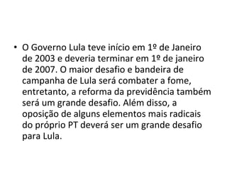O Governo Lula teve início em 1º de Janeiro de 2003 e deveria terminar em 1º de janeiro de 2007. O maior desafio e bandeira de campanha de Lula será combater a fome, entretanto, a reforma da previdência também será um grande desafio. Além disso, a oposição de alguns elementos mais radicais do próprio PT deverá ser um grande desafio para Lula. 