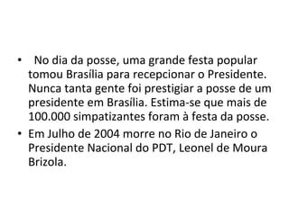    No dia da posse, uma grande festa popular tomou Brasília para recepcionar o Presidente. Nunca tanta gente foi prestigiar a posse de um presidente em Brasília. Estima-se que mais de 100.000 simpatizantes foram à festa da posse. Em Julho de 2004 morre no Rio de Janeiro o Presidente Nacional do PDT, Leonel de Moura Brizola. 