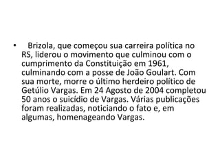     Brizola, que começou sua carreira política no RS, liderou o movimento que culminou com o cumprimento da Constituição em 1961, culminando com a posse de João Goulart. Com sua morte, morre o último herdeiro político de Getúlio Vargas. Em 24 Agosto de 2004 completou 50 anos o suicídio de Vargas. Várias publicações foram realizadas, noticiando o fato e, em algumas, homenageando Vargas. 