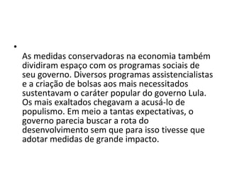 As medidas conservadoras na economia também dividiram espaço com os programas sociais de seu governo. Diversos programas assistencialistas e a criação de bolsas aos mais necessitados sustentavam o caráter popular do governo Lula. Os mais exaltados chegavam a acusá-lo de populismo. Em meio a tantas expectativas, o governo parecia buscar a rota do desenvolvimento sem que para isso tivesse que adotar medidas de grande impacto.  