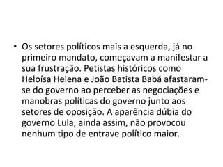 Os setores políticos mais a esquerda, já no primeiro mandato, começavam a manifestar a sua frustração. Petistas históricos como Heloísa Helena e João Batista Babá afastaram-se do governo ao perceber as negociações e manobras políticas do governo junto aos setores de oposição. A aparência dúbia do governo Lula, ainda assim, não provocou nenhum tipo de entrave político maior.  