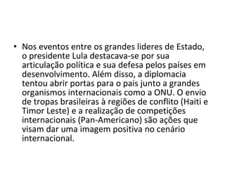 Nos eventos entre os grandes lideres de Estado, o presidente Lula destacava-se por sua articulação política e sua defesa pelos países em desenvolvimento. Além disso, a diplomacia tentou abrir portas para o pais junto a grandes organismos internacionais como a ONU. O envio de tropas brasileiras à regiões de conflito (Haiti e Timor Leste) e a realização de competições internacionais (Pan-Americano) são ações que visam dar uma imagem positiva no cenário internacional.  