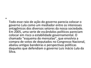 Todo esse raio de ação do governo parecia colocar o governo Lula como um mediador entre os interesses antagônicos dos diversos setores da nossa sociedade. Em 2005, uma serie de escândalos políticos pareciam colocar em risco a estabilidade governamental. O chamado “esquema do mensalao”, que envolvia a compra de votos de deputados no Congresso Nacional, abalou antigas bandeiras e perspectivas políticas daqueles que defendiam o governo Luis Inácio Lula da Silva.  