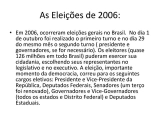 As Eleições de 2006: Em 2006, ocorreram eleições gerais no Brasil.  No dia 1 de outubro foi realizado o primeiro turno e no dia 29 do mesmo mês o segundo turno ( presidente e governadores, se for necessário). Os eleitores (quase 126 milhões em todo Brasil) puderam exercer sua cidadania, escolhendo seus representantes no legislativo e no executivo. A eleição, importante momento da democracia, correu para os seguintes cargos eletivos: Presidente e Vice-Presidente da República, Deputados Federais, Senadores (um terço foi renovado), Governadores e Vice-Governadores (todos os estados e Distrito Federal) e Deputados Estaduais. 