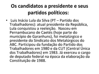 Os candidatos a presidente e seus partidos políticos:     Luis Inácio Lula da Silva (PT – Partido dos Trabalhadores): atual presidente da República, Lula conquistou a reeleição.  Nasceu em Pernambucano de Caetés (hoje parte do município de Garanhuns), foi metalúrgico e presidente do Sindicato dos Metalúrgicos do ABC. Participou da fundação do Partido dos Trabalhadores em 1980 e da CUT (Central Única dos Trabalhadores) em 1983. Já exerceu o cargo de deputado federal na época da elaboração da Constituição de 1988. 