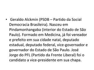 Geraldo Alckmin (PSDB – Partido da Social Democracia Brasileira). Nasceu em Pindamonhangaba (interior do Estado de São Paulo). Formado em Medicina, já foi vereador e prefeito em sua cidade natal, deputado estadual, deputado federal, vice-governador e governador do Estado de São Paulo. José Jorge do PFL (Partido da Frente Liberal) foi o candidato a vice-presidente em sua chapa. 
