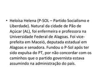 Heloísa Helena (P-SOL – Partido Socialismo e Liberdade). Natural da cidade de Pão de Açúcar (AL), foi enfermeira e professora na Universidade Federal de Alagoas. Foi vice-prefeita em Maceió, deputada estadual em Alagoas e senadora. Fundou o P-Sol após ter sido expulsa do PT, por não concordar com os caminhos que o partido governista estava assumindo na administração do país. 