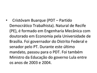    Cristóvam Buarque (PDT – Partido Democrático Trabalhista). Natural de Recife (PE), é formado em Engenharia Mecânica com doutorado em Economia pela Universidade de Brasília. Foi governador do Distrito Federal e senador pelo PT. Durante este último mandato, passou para o PDT. Foi também Ministro da Educação do governo Lula entre os anos de 2003 e 2004. 