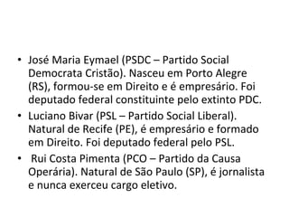José Maria Eymael (PSDC – Partido Social Democrata Cristão). Nasceu em Porto Alegre (RS), formou-se em Direito e é empresário. Foi deputado federal constituinte pelo extinto PDC. Luciano Bivar (PSL – Partido Social Liberal). Natural de Recife (PE), é empresário e formado em Direito. Foi deputado federal pelo PSL. Rui Costa Pimenta (PCO – Partido da Causa Operária). Natural de São Paulo (SP), é jornalista e nunca exerceu cargo eletivo.  