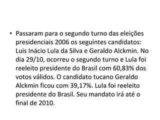 Passaram para o segundo turno das eleições presidenciais 2006 os seguintes candidatos: Luis Inácio Lula da Silva e Geraldo Alckmin. No dia 29/10, ocorreu o segundo turno e Lula foi reeleito presidente do Brasil com 60,83% dos votos válidos. O candidato tucano Geraldo Alckmin ficou com 39,17%. Lula foi reeleito presidente do Brasil. Seu mandato irá até o final de 2010. 