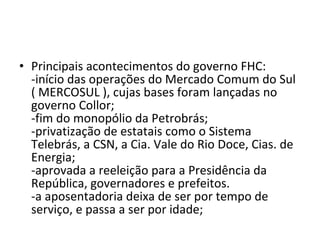 Principais acontecimentos do governo FHC:  -início das operações do Mercado Comum do Sul ( MERCOSUL ), cujas bases foram lançadas no governo Collor; -fim do monopólio da Petrobrás;  -privatização de estatais como o Sistema Telebrás, a CSN, a Cia. Vale do Rio Doce, Cias. de Energia;  -aprovada a reeleição para a Presidência da República, governadores e prefeitos.  -a aposentadoria deixa de ser por tempo de serviço, e passa a ser por idade; 