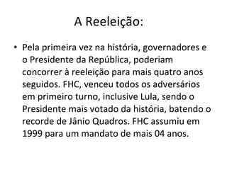 A Reeleição:    Pela primeira vez na história, governadores e o Presidente da República, poderiam concorrer à reeleição para mais quatro anos seguidos. FHC, venceu todos os adversários em primeiro turno, inclusive Lula, sendo o Presidente mais votado da história, batendo o recorde de Jânio Quadros. FHC assumiu em 1999 para um mandato de mais 04 anos. 