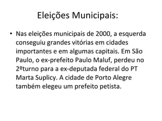 Eleições Municipais:    Nas eleições municipais de 2000, a esquerda conseguiu grandes vitórias em cidades importantes e em algumas capitais. Em São Paulo, o ex-prefeito Paulo Maluf, perdeu no 2ºturno para a ex-deputada federal do PT Marta Suplicy. A cidade de Porto Alegre também elegeu um prefeito petista. 