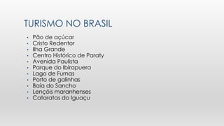 TURISMO NO BRASIL
• Pão de açúcar
• Cristo Redentor
• Ilha Grande
• Centro Histórico de Paraty
• Avenida Paulista
• Parque do Ibirapuera
• Lago de Furnas
• Porto de galinhas
• Baía do Sancho
• Lençóis maranhenses
• Cataratas do Iguaçu
 