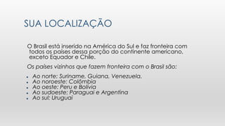 SUA LOCALIZAÇÃO
O Brasil está inserido na América do Sul e faz fronteira com
todos os países dessa porção do continente americano,
exceto Equador e Chile.
Os países vizinhos que fazem fronteira com o Brasil são:
● Ao norte: Suriname, Guiana, Venezuela.
● Ao noroeste: Colômbia
● Ao oeste: Peru e Bolívia
● Ao sudoeste: Paraguai e Argentina
● Ao sul: Uruguai
 
