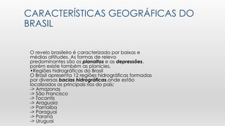 CARACTERÍSTICAS GEOGRÁFICAS DO
BRASIL
O revelo brasileiro é caracterizado por baixas e
médias altitudes. As formas de relevo
predominantes são os planaltos e as depressões,
porém existe também as planícies.
•Regiões hidrográficas do Brasil
O Brasil apresenta 12 regiões hidrográficas formadas
por diversas bacias hidrográficas,onde estão
localizados os principais rios do país:
-> Amazonas
-> São Francisco
-> Tocantis
-> Araguaia
-> Parnaíba
-> Paraguai
-> Paraná
-> Uruguai
 