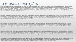 COSTUMES E TRADIÇÕES
Norte: A cultura no Norte é representada por meio das festas populares. Todos os anos, no mês de junho, pessoas de todas as partes do país
participam de uma das principais festas do folclore brasileiro: o Festival Folclórico de Parintins, também conhecido como a Festa do Boi
Bumbá. Com três dias de duração, o evento retrata a lenda sobre a morte e a ressurreição de um boi e o cotidiano dos habitantes da região
por meio de danças de influência indígena. A procissão católica do Círio de Nazaré, em Belém (PA), também é um passeio relevante,
atraindo fiéis para uma caminhada de fé pelas ruas em homenagem a Nossa Senhora de Nazaré. A culinária do Norte também é cheia de
sabores únicos que vale a pena experimentar.
Nordeste: O Nordeste não atraia apenas pelas belas paisagens de natureza exuberante, mas também pela cultura. Extremamente expressiva,
a região atrai multidões em época de carnaval. Em junho, outra grande festa domina a região: as tradicionais Festas Juninas. Ao som de
muito forró, ritmo tipicamente nordestino, os município de Caruaru, em Pernambuco, e em Campina Grande, na Paraíba, comemoram o São
João com dança, quadrilhas, comidas típicas e artesanato. É no Nordeste onde também se destaca a cultura de origem africana na música,
na religião e na variedade de sabores da gastronomia brasileiras.
Centro-Oeste: No Distrito Federal, a capital do Brasil, Brasília, merece destaque. Além de ser centro das decisões políticas do país, a cidade
têm obras de reconhecimento internacional, como o Palácio da Alvorada, o Congresso Nacional, a Catedral de Brasília, a Esplanada dos
Ministérios e o Palácio do Planalto, dentre outros. A 140 quilômetros de Brasília, você encontra a pequena cidade de Pirenópolis, em Goiás,
com uma das mais significativas expressões culturais da região: a Festa do Divino, que comemora a descida do Espírito Santo sobre os doze
apóstolos.
Sudeste: Todos os anos, durante o Carnaval, milhares de pessoas se encontram nos desfiles das escolas de samba no Sambódromo do Rio de
Janeiro, na famosa Marquês de Sapucaí. Perto do Rio, a cidade de Paraty recebe a Feira Literária Internacional de Paraty, inserida no circuito
dos festivais internacionais de literatura. Outra festividade imperdível é a Festa do Peão de Barretos, no interior de São Paulo. A festa, que tem
como atração principal rodeios e shows musicais, acontece sempre em agosto e dura cerca de dez dias.
Sul: Os traços da cultura européia fazem o Sul do país um lugar em que se celebram as tradições. A Festa da Uva, em em Caxias do Sul, no Rio
Grande do Sul, e a famosa Oktoberfest, em Blumenau, Santa Catarina, são regadas a muita cerveja, vinho, pessoas bonitas e, claro, o
tradicional chimarrão, bebida característica do Sul que não pode faltar em nenhum evento social da região.
 