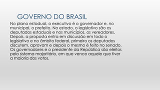 GOVERNO DO BRASIL
No plano estadual, o executivo é o governador e, no
municipal, o prefeito. No estado, o legislativo são os
deputados estaduais e nos municípios, os vereadores.
Depois, a proposta entra em discussão em todo o
legislativo e no âmbito federal, primeiro os deputados
discutem, aprovam e depois o mesmo é feito no senado.
Os governadores e o presidente da República são eleitos
pelo sistema majoritário, em que vence aquele que tiver
a maioria dos votos.
 