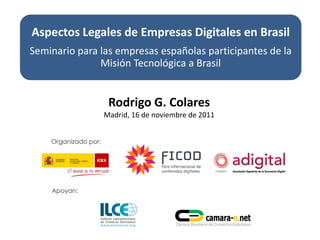 Aspectos Legales de Empresas Digitales en Brasil
Seminario para las empresas españolas participantes de la
               Misión Tecnológica a Brasil


                 Rodrigo G. Colares
                Madrid, 16 de noviembre de 2011
 