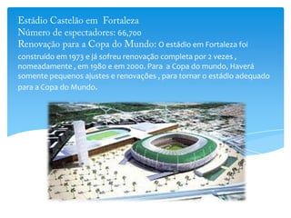 66,700
O estádio em Fortaleza foi
construído em 1973 e já sofreu renovação completa por 2 vezes ,
nomeadamente , em 1980 e em 2000. Para a Copa do mundo, Haverá
somente pequenos ajustes e renovações , para tornar o estádio adequado
para a Copa do Mundo.
 
