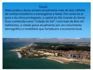 Natal
Belas praias e dunas atraem anualmente mais de dois milhões
de turistas brasileiros e estrangeiros a Natal. Por conta do ar
puro e do clima privilegiado, a capital do Rio Grande do Norte
ficou conhecida como “Cidade do Sol”. Com mais de 800 mil
habitantes, a cidade passa atualmente por um crescimento
demográfico e imobiliário que fortalecem a economia local.
 