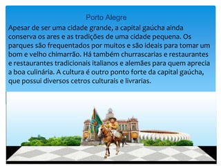 Porto Alegre
Apesar de ser uma cidade grande, a capital gaúcha ainda
conserva os ares e as tradições de uma cidade pequena. Os
parques são frequentados por muitos e são ideais para tomar um
bom e velho chimarrão. Há também churrascarias e restaurantes
e restaurantes tradicionais italianos e alemães para quem aprecia
a boa culinária. A cultura é outro ponto forte da capital gaúcha,
que possui diversos cetros culturais e livrarias.
 