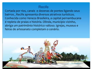 Recife
Cortada por rios, canais e dezenas de pontes ligando seus
bairros , Recife apresenta diversos atrativos turísticos.
Conhecida como Veneza Brasileira, a capital pernambucana
é repleta de praias e história. Olinda, município vizinho,
abriga um patrimônio histórico valioso. Igrejas, museus e
feiras de artesanato completam o cenário.
 