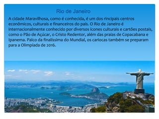 Rio de Janeiro
A cidade Maravilhosa, como é conhecida, é um dos rincipais centros
econômicos, culturais e financeiros do país. O Rio de Janeiro é
internacionalmente conhecido por diversos ícones culturais e cartões postais,
como o Pão de Açúcar, o Cristo Redentor, além das praias de Copacabana e
Ipanema. Palco da finalíssima do Mundial, os cariocas também se preparam
para a Olimpíada de 2016.
 