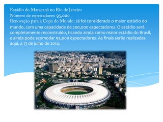 95,000
Já foi considerado o maior estádio do
mundo, com uma capacidade de 200,000 espectadores. O estádio será
completamente reconstruído, ficando ainda como maior estádio do Brasil,
e ainda pode acomodar 95,000 espectadores. As finais serão realizadas
aqui, a 13 de julho de 2014.
 