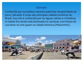 Salvador
Conhecida por sua beleza natural e pela boa receptividade do
povo, Salvador é umas das principais cidades turísticas do
Brasil. Sua orla é conhecida por ter águas calmas e cristalinas.
A cidade fica ainda mais iluminada no carnaval, com festas de
rua tanto na orla quant na cidade histórica (Pelourinho).
 