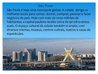 São Paulo
São Paulo é hoje uma metrópole global. A cidade abriga os
melhores locais para comer, dormir, comprar, passear e fazer
negócios do país. Hoje com mais de onze milhões de
habitantes, a capital paulista recebe cerca de 90 mil eventos
auais. O espaço cultural da cidade também é amplo, com
diversos cnemas, museus, centros cultrais, teatros e casas de
espetáculos.
 