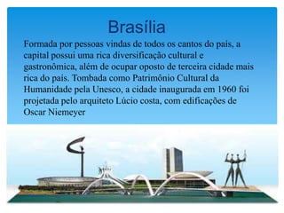 Brasília
Formada por pessoas vindas de todos os cantos do país, a
capital possui uma rica diversificação cultural e
gastronômica, além de ocupar oposto de terceira cidade mais
rica do país. Tombada como Patrimônio Cultural da
Humanidade pela Unesco, a cidade inaugurada em 1960 foi
projetada pelo arquiteto Lúcio costa, com edificações de
Oscar Niemeyer
 