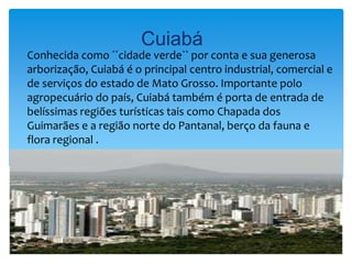 Cuiabá
Conhecida como ´´cidade verde`` por conta e sua generosa
arborização, Cuiabá é o principal centro industrial, comercial e
de serviços do estado de Mato Grosso. Importante polo
agropecuário do país, Cuiabá também é porta de entrada de
belíssimas regiões turísticas tais como Chapada dos
Guimarães e a região norte do Pantanal, berço da fauna e
flora regional .
 