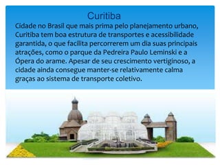 Curitiba
Cidade no Brasil que mais prima pelo planejamento urbano,
Curitiba tem boa estrutura de transportes e acessibilidade
garantida, o que facilita percorrerem um dia suas principais
atrações, como o parque da Pedreira Paulo Leminski e a
Ópera do arame. Apesar de seu crescimento vertiginoso, a
cidade ainda consegue manter-se relativamente calma
graças ao sistema de transporte coletivo.
 