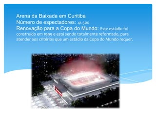 Arena da Baixada em Curitiba
Número de espectadores: 41.500
Renovação para a Copa do Mundo: Este estádio foi
construído em 1999 e está sendo totalmente reformado, para
atender aos critérios que um estádio da Copa do Mundo requer.
 