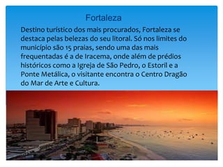 Fortaleza
Destino turístico dos mais procurados, Fortaleza se
destaca pelas belezas do seu litoral. Só nos limites do
município são 15 praias, sendo uma das mais
frequentadas é a de Iracema, onde além de prédios
históricos como a Igreja de São Pedro, o Estoril e a
Ponte Metálica, o visitante encontra o Centro Dragão
do Mar de Arte e Cultura.
 