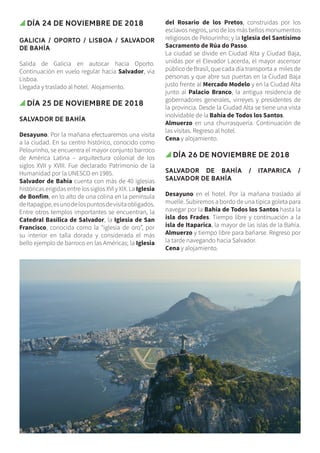 Día 24 de noviembre de 2018
GALICIA / OPORTO / LISBOA / SALVADOR
DE BAHÍA
Salida de Galicia en autocar hacia Oporto.
Continuación en vuelo regular hacia Salvador, vía
Lisboa.
Llegada y traslado al hotel. Alojamiento.
Día 25 de noviembre de 2018
SALVADOR DE BAHÍA
Desayuno. Por la mañana efectuaremos una visita
a la ciudad. En su centro histórico, conocido como
Pelourinho, se encuentra el mayor conjunto barroco
de América Latina – arquitectura colonial de los
siglos XVII y XVIII. Fue declarado Patrimonio de la
Humanidad por la UNESCO en 1985.
Salvador de Bahía cuenta con más de 40 iglesias
históricas erigidas entre los siglos XVI y XIX. La Iglesia
de Bonfim, en lo alto de una colina en la península
deItapagipe,esunodelospuntosdevisitaobligados.
Entre otros templos importantes se encuentran, la
Catedral Basílica de Salvador, la Iglesia de San
Francisco, conocida como la “iglesia de oro”, por
su interior en talla dorada y considerada el más
bello ejemplo de barroco en las Américas; la Iglesia
del Rosario de los Pretos, construidas por los
esclavos negros, uno de los más bellos monumentos
religiosos de Pelourinho; y la Iglesia del Santísimo
Sacramento de Rúa do Passo.
La ciudad se divide en Ciudad Alta y Ciudad Baja,
unidas por el Elevador Lacerda, el mayor ascensor
público de Brasil, que cada día transporta a miles de
personas y que abre sus puertas en la Ciudad Baja
justo frente al Mercado Modelo y en la Ciudad Alta
junto al Palacio Branco, la antigua residencia de
gobernadores generales, virreyes y presidentes de
la provincia. Desde la Ciudad Alta se tiene una vista
inolvidable de la Bahía de Todos los Santos.
Almuerzo en una churrasquería. Continuación de
las visitas. Regreso al hotel.
Cena y alojamiento.
Día 26 de noviembre de 2018
SALVADOR DE BAHÍA / ITAPARICA /
SALVADOR DE BAHÍA
Desayuno en el hotel. Por la mañana traslado al
muelle. Subiremos a bordo de una típica goleta para
navegar por la Bahía de Todos los Santos hasta la
isla dos Frades. Tiempo libre y continuación a la
isla de Itaparica, la mayor de las islas de la Bahía.
Almuerzo y tiempo libre para bañarse. Regreso por
la tarde navegando hacia Salvador.
Cena y alojamiento.
 