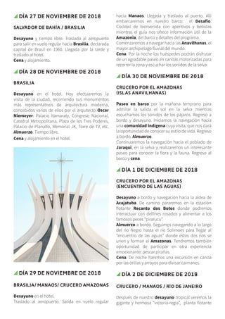 Día 27 de noviembre de 2018
SALVADOR DE BAHÍA / BRASILIA
Desayuno y tiempo libre. Traslado al aeropuerto
para salir en vuelo regular hacia Brasilia, declarada
capital de Brasil en 1960. Llegada por la tarde y
traslado al hotel.
Cena y alojamiento.
Día 28 de noviembre de 2018
BRASILIA
Desayuno en el hotel. Hoy efectuaremos la
visita de la ciudad, recorriendo sus monumentos
más representativos de arquitectura moderna,
concebidos varios de ellos por el arquitecto Oscar
Niemeyer: Palacio Itamaraty, Congreso Nacional,
Catedral Metropolitana, Plaza de los Tres Poderes,
Palacio de Planalto, Memorial JK, Torre de TV, etc.
Almuerzo. Tiempo libre.
Cena y alojamiento en el hotel.
Día 29 de noviembre de 2018
BRASILIA/ MANAOS/ CRUCERO AMAZONAS
Desayuno en el hotel.
Traslado al aeropuerto. Salida en vuelo regular
hacia Manaos. Llegada y traslado al puerto. Allí
embarcaremos en nuestro barco: el Desafío.
Cocktail de bienvenida con aperitivos y bebidas
mientras el guía nos ofrece información útil de la
Amazonia, del barco y detalles del programa.
Comenzaremos a navegar hacia las Anavilhanas, el
mayor archipiélago fluvial del mundo.
Cena. Por la noche los huéspedes podrán disfrutar
de un agradable paseo en canoas motorizadas para
recorrer la zona y escuchar los sonidos de la selva.
Día 30 de noviembre de 2018
CRUCERO POR EL AMAZONAS
(ISLAS ANAVILHANAS)
Paseo en barco por la mañana temprano para
admirar la salida el sol en la selva mientras
escuchamos los sonidos de los pájaros. Regreso a
bordo y desayuno. Iniciamos la navegación hacia
una comunidad indígena cuya visita, que nos dará
la oportunidad de conocer su estilo de vida. Regreso
a bordo. Almuerzo.
Continuaremos la navegación hacia el poblado de
Jaraqui, en la selva y realizaremos un interesante
paseo para conocer la flora y la fauna. Regreso al
barco y cena.
Día 1 de diciembre de 2018
CRUCERO POR EL AMAZONAS
(ENCUENTRO DE LAS AGUAS)
Desayuno a bordo y navegación hacia la aldea de
Acajatuba. De camino pararemos en la estación
flotante Recanto dos Botos donde podremos
interactuar con delfines rosados y alimentar a los
famosos peces “pirarucu”.
Almuerzo a bordo. Seguimos navegando a lo largo
del rio Negro hasta el río Solimoes para llegar al
“encuentro de las aguas” donde estos dos ríos se
unen y forman el Amazonas. Tendremos también
oportunidad de participar en otra experiencia
emocionante: pescar pirañas.
Cena. De noche haremos una excursión en canoa
por las orillas y arroyos para divisar caimanes.
Día 2 de diciembre de 2018
CRUCERO / MANAOS / RÍO DE JANEIRO
Después de nuestro desayuno tropical veremos la
gigante y hermosa “victoria-regia”, planta flotante
 