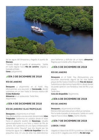 de las aguas del Amazonas y llegada al puerto de
Manaos.
Traslado desde el puerto al aeropuerto. Salida
en vuelo regular hacia Río de Janeiro. Llegada y
traslado al hotel.
Cena y alojamiento.
Día 3 de diciembre de 2018
RÍO DE JANEIRO
Desayuno y alojamiento en el hotel. Hoy
efectuaremos una excursión al Corcovado, donde
subiremos en un tren hasta la famosa estatua del
Cristo Redentor.
Almuerzo en un restaurante. Tarde libre.
Alojamiento.
Día 4 de diciembre de 2018
RÍO DE JANEIRO/ ISLAS TROPICALES
Desayuno y alojamiento en el hotel.
Hoy efectuaremos una excursión denominada Islas
Tropicales. Saldremos en autobús desde el hotel
hacia el pequeño pueblo de Itacuruça, situado
aproximadamente a una hora y media de Río de
Janeiro. Allí subiremos en una típica embarcación
conocida como “escuna” que nos llevará por las
tranquilas aguas de la Bahía de Sepetiba llena de
pequeñas islas. En una de ellas nos detendremos
para bañarnos y disfrutar de un típico almuerzo.
Regreso por la tarde a Río. Alojamiento.
Día 5 de diciembre de 2018
RÍO DE JANEIRO
Desayuno en el hotel. Hoy efectuaremos una
excursión recorriendo alguna de las más bellas
playas de Río hasta el teleférico del Pan de Azúcar.
Subiremos en dos tramos hasta 450 m. desde donde
se puede apreciar una fantástica vista de Río y sus
playas.
Tarde libre.
Cena de despedida. Alojamiento.
Día 6 de diciembre de 2018
RÍO DE JANEIRO
Desayuno y alojamiento en el hotel.
Mañana libre para descansar y efectuar compras.
Por la tarde traslado al aeropuerto. Salida en vuelo
regular hacia Lisboa. Cena y noche a bordo.
Día 7 de diciembre de 2018
LISBOA / VIGO
Llegada a Lisboa a las 10:35 h y continua- ción a Vigo
a las 12:35 h. Llegada a las 14:55 h y fin del viaje.
 