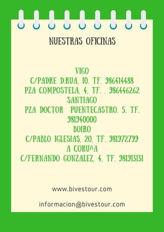 Nuestras oficinas
vigo
C/padre d.Rua, 10. Tf. 986414488
Pza Compostela, 4, Tf. . 986446262
santiago
Pza Doctor PuenteCastro. 5, Tf.
981940000
boiro
C/Pablo Iglesias, 20, Tf. 981972799
a coruña
C/Fernando Gonzalez, 4, Tf. 981913131
www.bivestour.com
informacion@bivestour.com
 